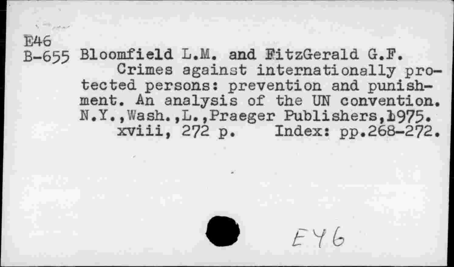 ﻿E46
B-655 Bloomfield L.M. and FitzGerald G.F.
Crimes against internationally pro tected persons: prevention and punishment. An analysis of the UN convention N.Y.,Wash.,L.»Praeger Publishers,1975«
xviii, 272 p. Index: pp.268-272